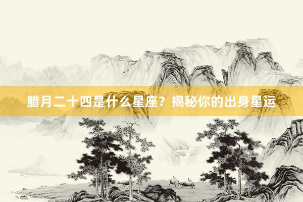 腊月二十四是什么星座？揭秘你的出身星运